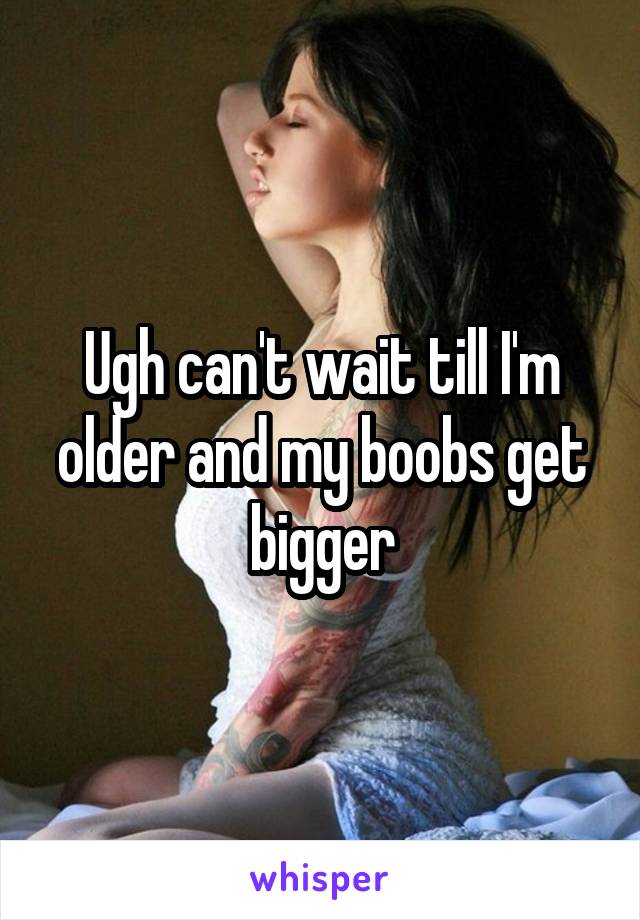 Ugh can't wait till I'm older and my boobs get bigger