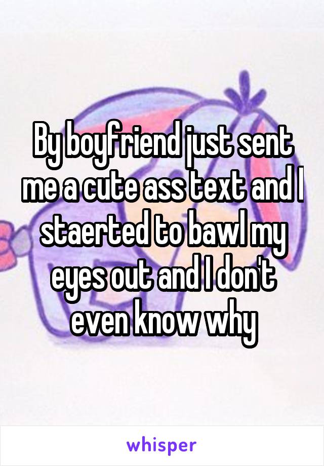 By boyfriend just sent me a cute ass text and I staerted to bawl my eyes out and I don't even know why