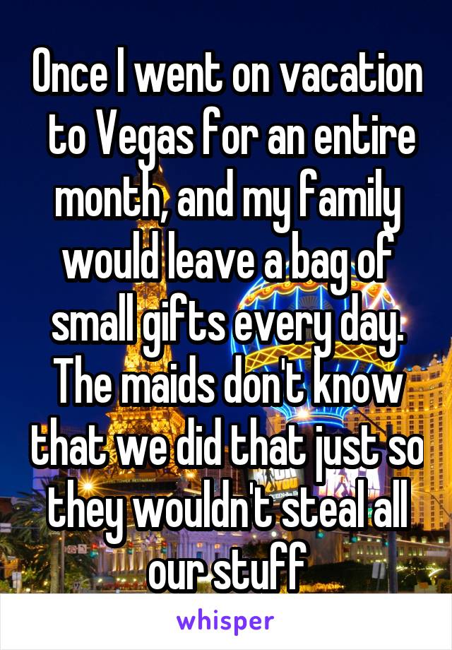 Once I went on vacation  to Vegas for an entire month, and my family would leave a bag of small gifts every day. The maids don't know that we did that just so they wouldn't steal all our stuff