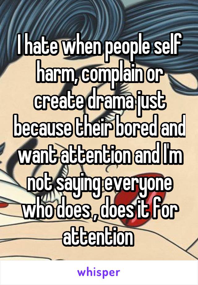 I hate when people self harm, complain or create drama just because their bored and want attention and I'm not saying everyone who does , does it for attention 