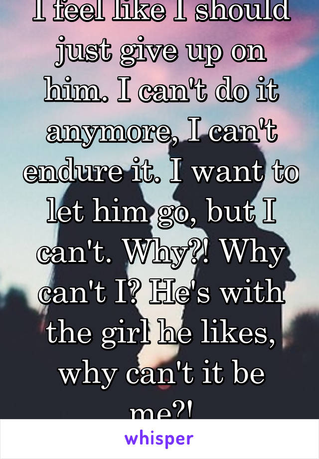 I feel like I should just give up on him. I can't do it anymore, I can't endure it. I want to let him go, but I can't. Why?! Why can't I? He's with the girl he likes, why can't it be me?!
