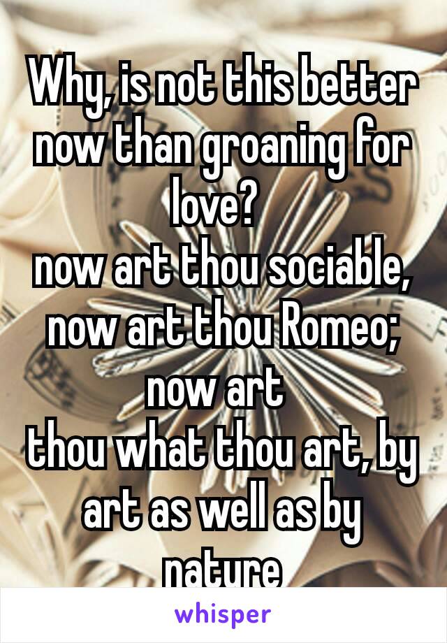 Why, is not this better now than groaning for love? 
now art thou sociable, now art thou Romeo; now art 
thou what thou art, by art as well as by nature