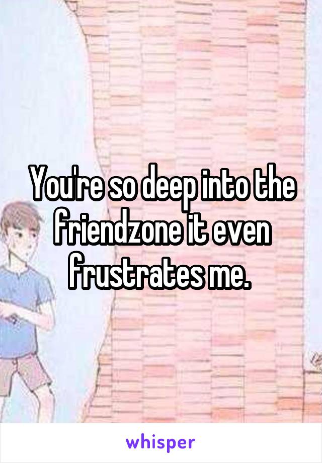 You're so deep into the friendzone it even frustrates me. 