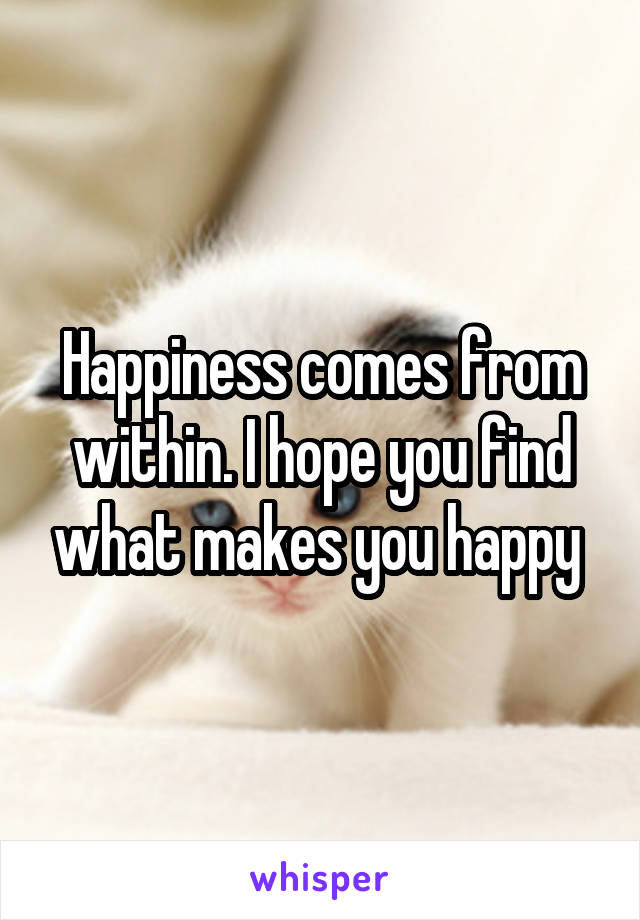 Happiness comes from within. I hope you find what makes you happy 