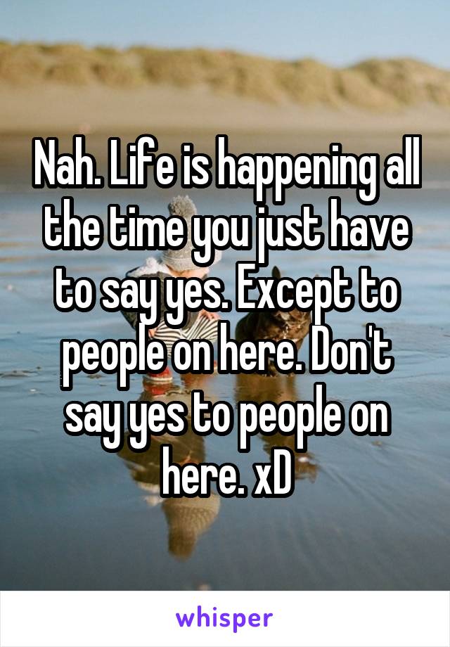 Nah. Life is happening all the time you just have to say yes. Except to people on here. Don't say yes to people on here. xD