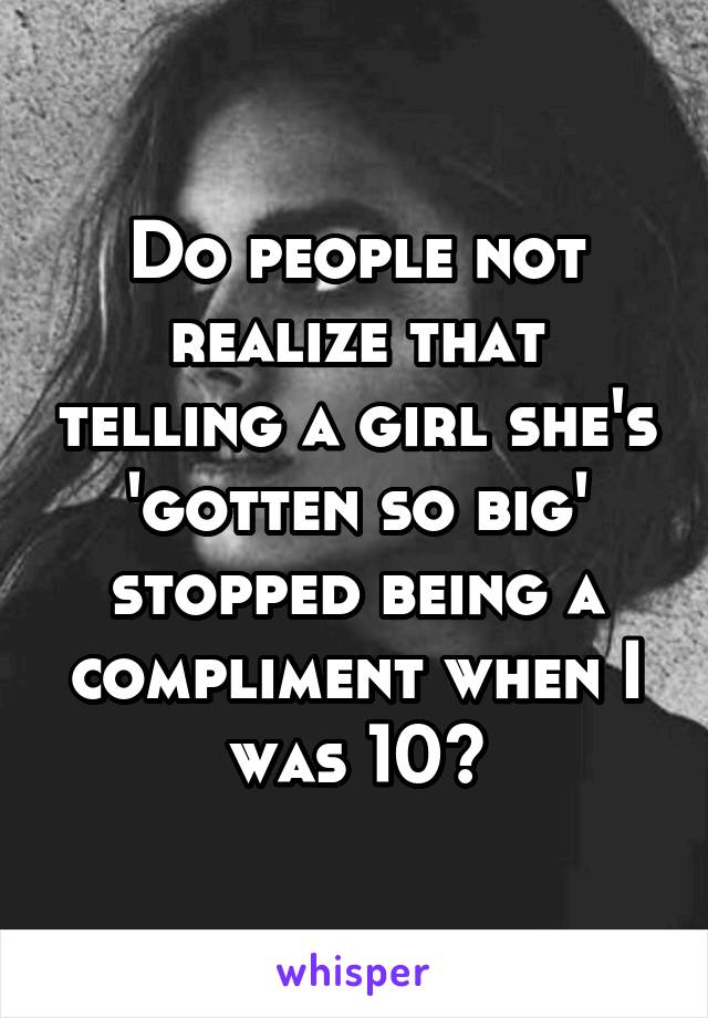 Do people not realize that telling a girl she's 'gotten so big' stopped being a compliment when I was 10?