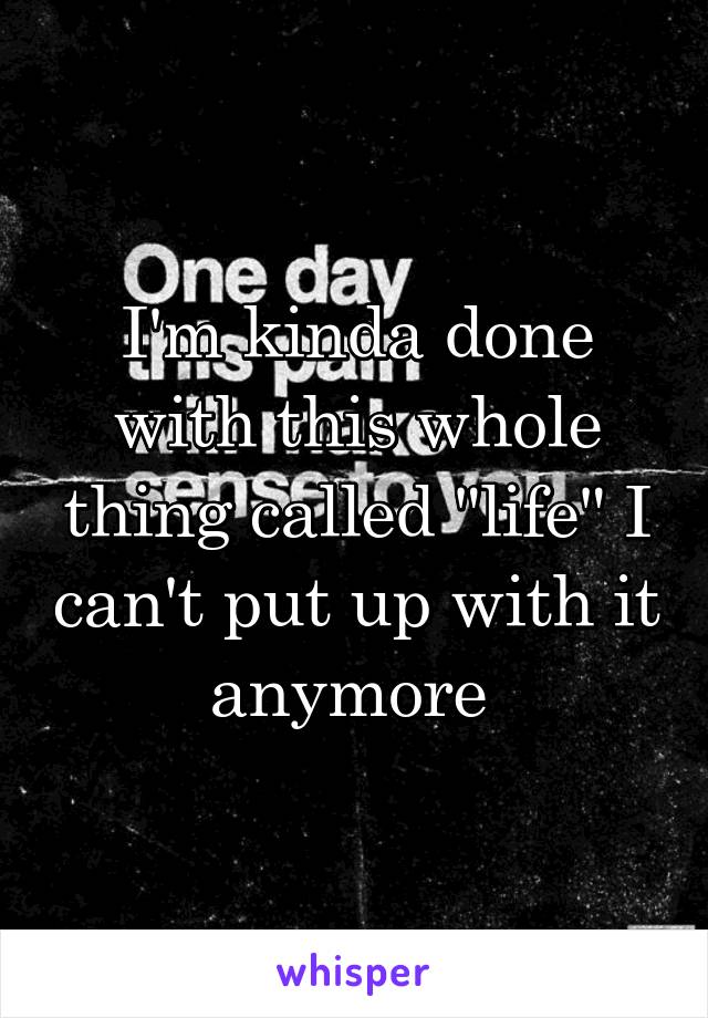 I'm kinda done with this whole thing called "life" I can't put up with it anymore 