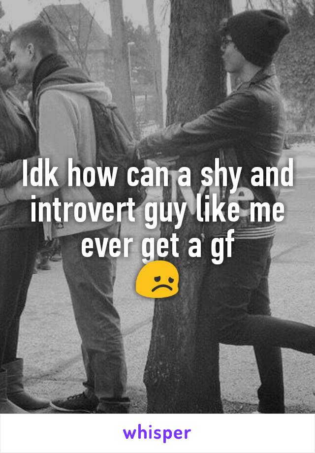 Idk how can a shy and introvert guy like me ever get a gf
😞