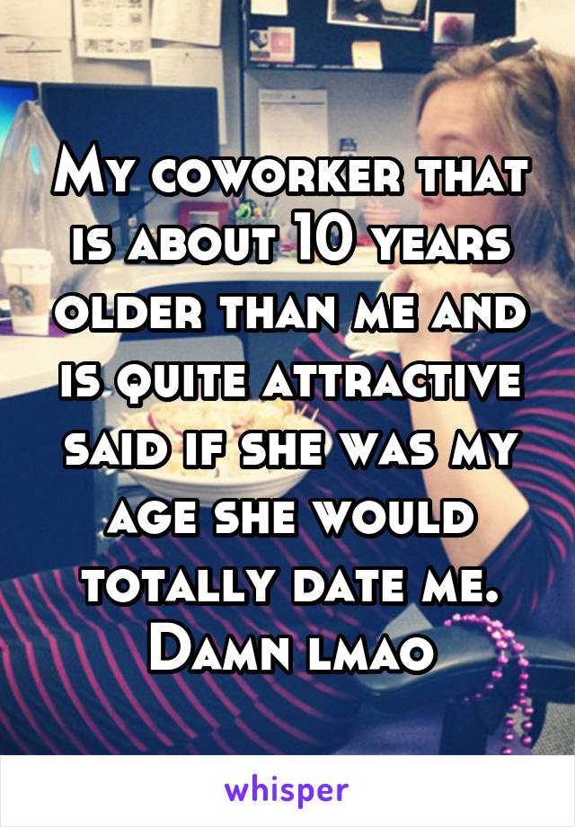 My coworker that is about 10 years older than me and is quite attractive said if she was my age she would totally date me. Damn lmao