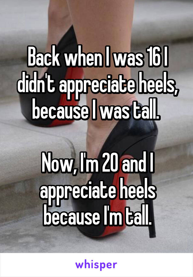 Back when I was 16 I didn't appreciate heels, because I was tall. 

Now, I'm 20 and I appreciate heels because I'm tall.