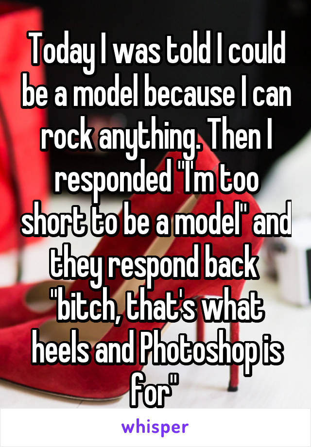 Today I was told I could be a model because I can rock anything. Then I responded "I'm too short to be a model" and they respond back  "bitch, that's what heels and Photoshop is for" 