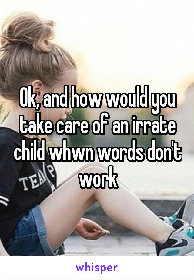 Ok, and how would you take care of an irrate child whwn words don't work