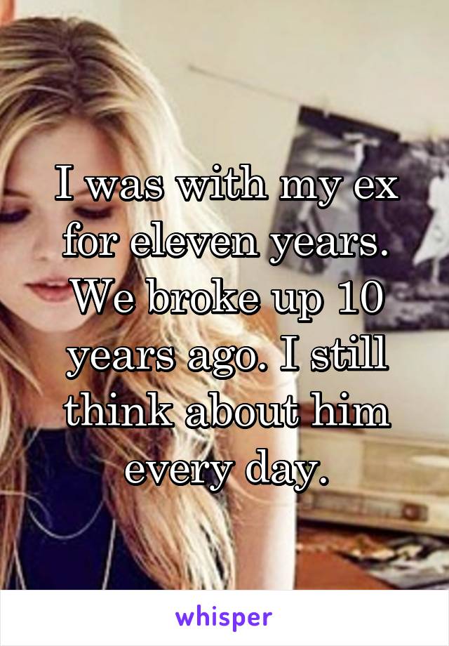 I was with my ex for eleven years. We broke up 10 years ago. I still think about him every day.