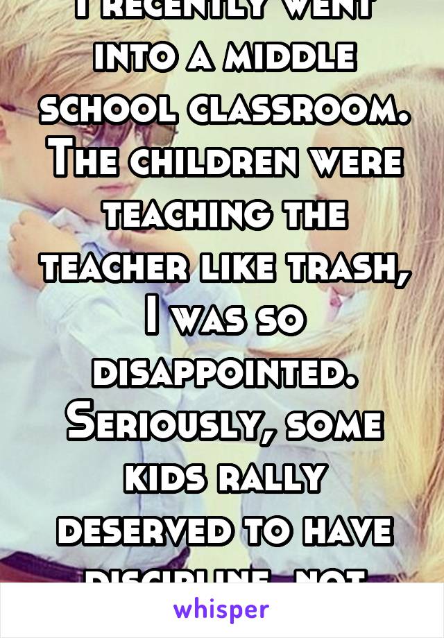 I recently went into a middle school classroom. The children were teaching the teacher like trash, I was so disappointed. Seriously, some kids rally deserved to have discipline, not 1,000$ phones. 