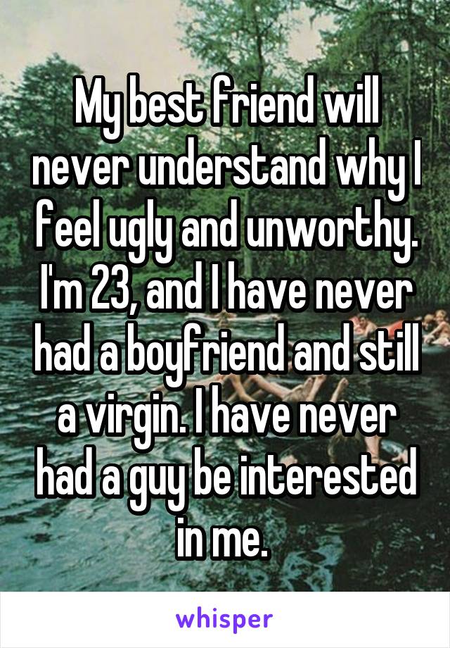 My best friend will never understand why I feel ugly and unworthy. I'm 23, and I have never had a boyfriend and still a virgin. I have never had a guy be interested in me. 