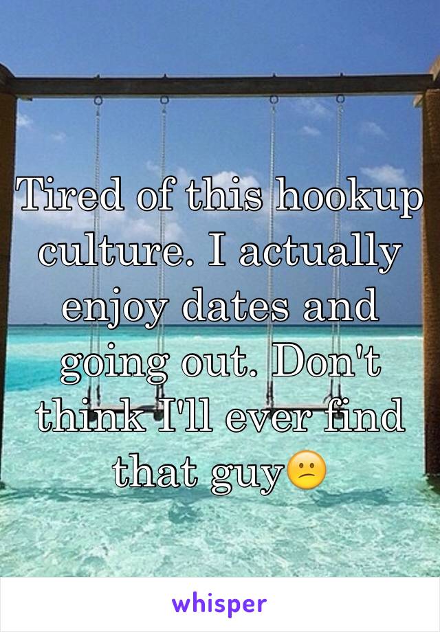 Tired of this hookup culture. I actually enjoy dates and going out. Don't think I'll ever find that guy😕