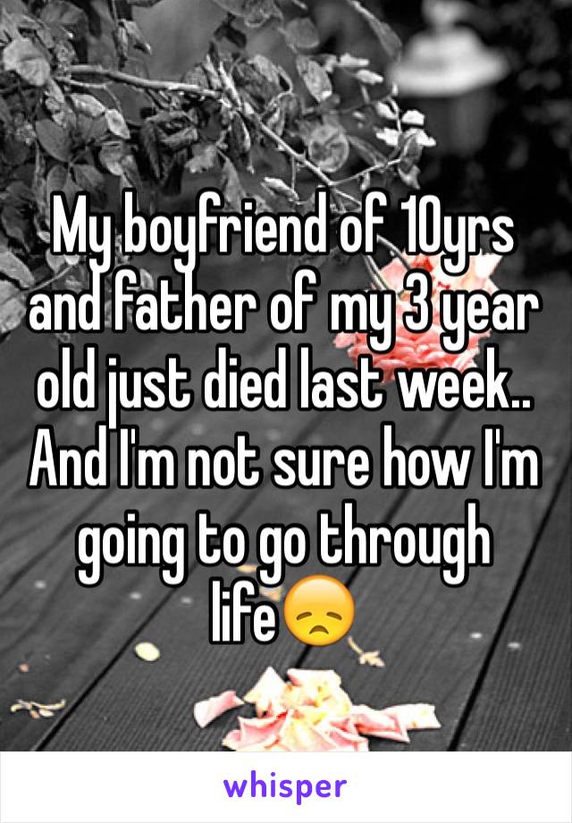 My boyfriend of 10yrs and father of my 3 year old just died last week.. And I'm not sure how I'm going to go through life😞