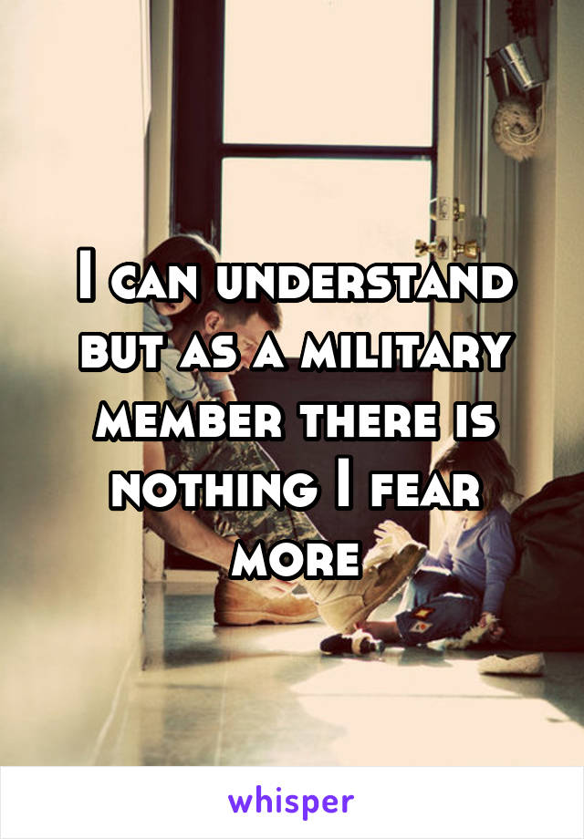 I can understand but as a military member there is nothing I fear more