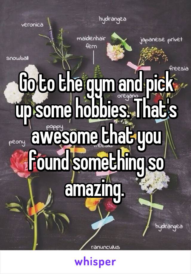 Go to the gym and pick up some hobbies. That's awesome that you found something so amazing. 