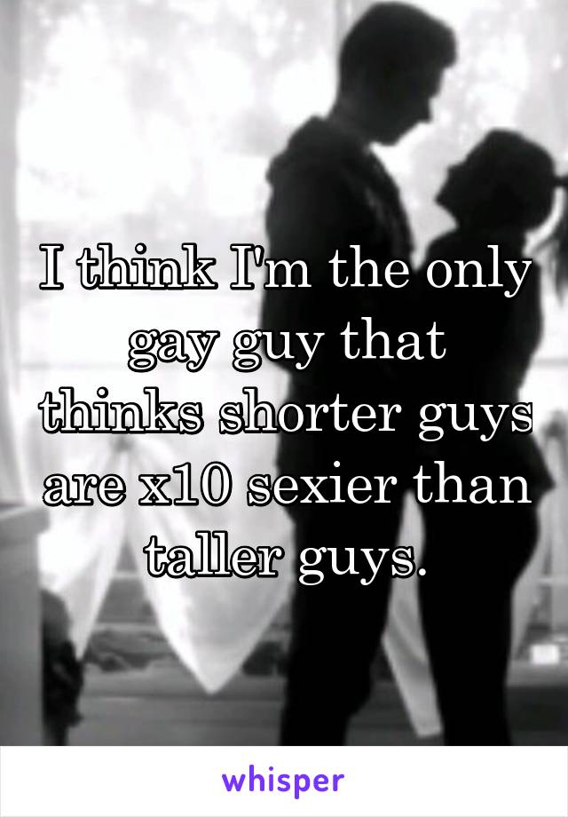 I think I'm the only gay guy that thinks shorter guys are x10 sexier than taller guys.