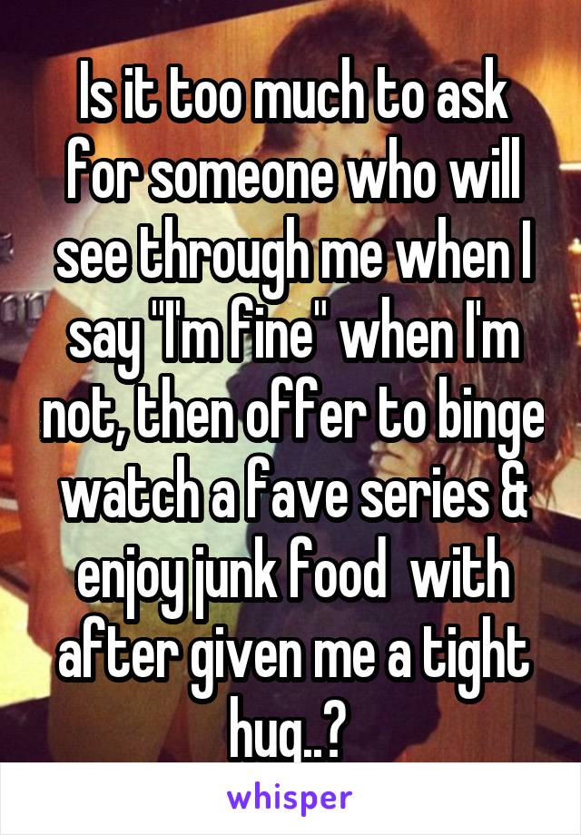 Is it too much to ask for someone who will see through me when I say "I'm fine" when I'm not, then offer to binge watch a fave series & enjoy junk food  with after given me a tight hug..? 