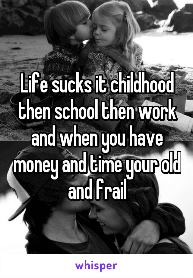 Life sucks it childhood then school then work and when you have money and time your old and frail