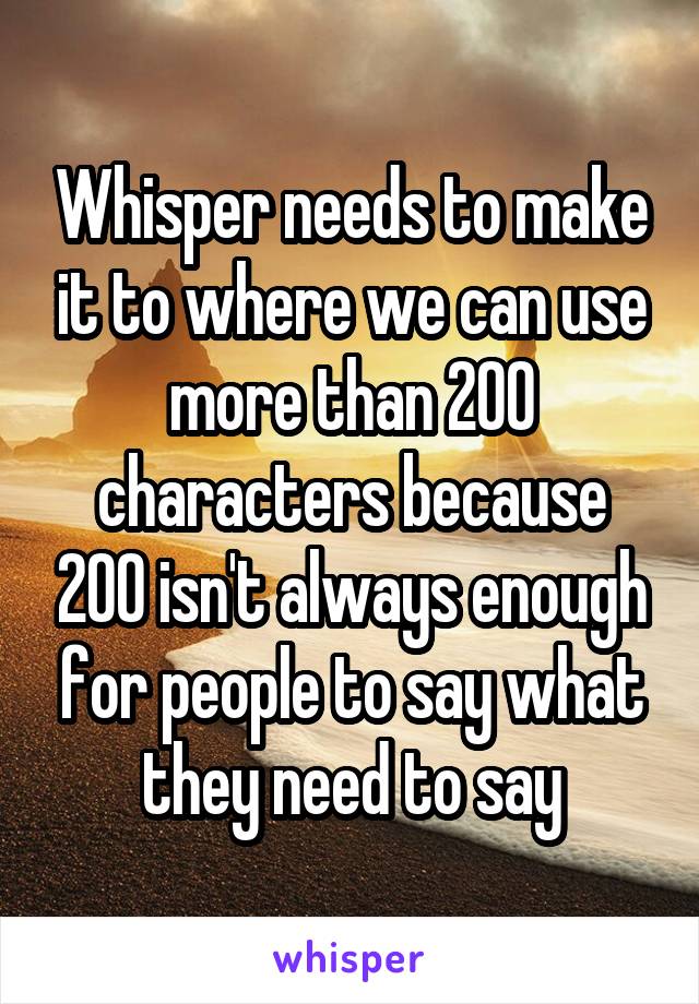 Whisper needs to make it to where we can use more than 200 characters because 200 isn't always enough for people to say what they need to say