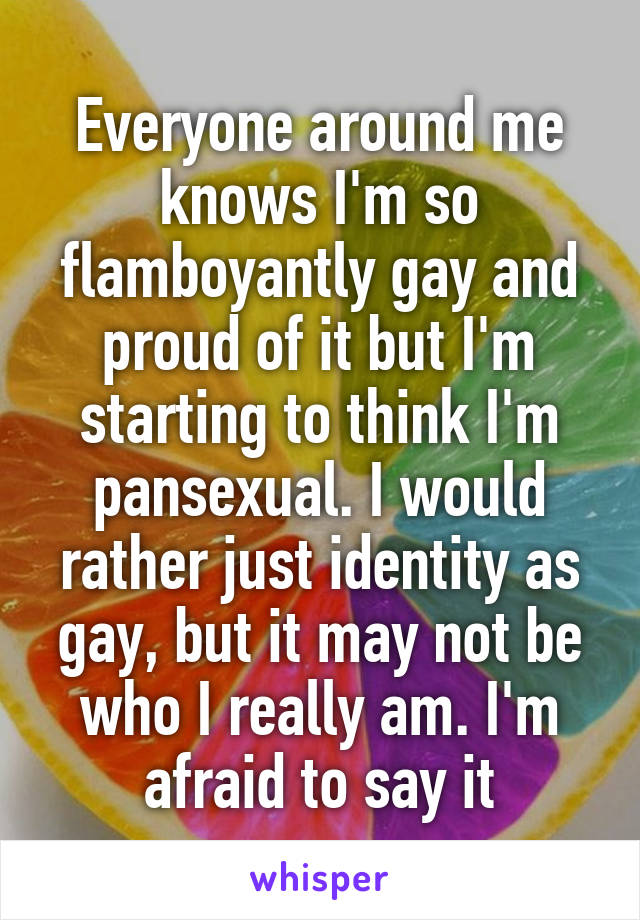 Everyone around me knows I'm so flamboyantly gay and proud of it but I'm starting to think I'm pansexual. I would rather just identity as gay, but it may not be who I really am. I'm afraid to say it