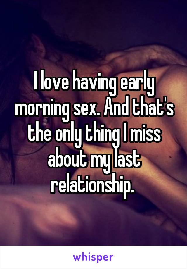 I love having early morning sex. And that's the only thing I miss about my last relationship. 