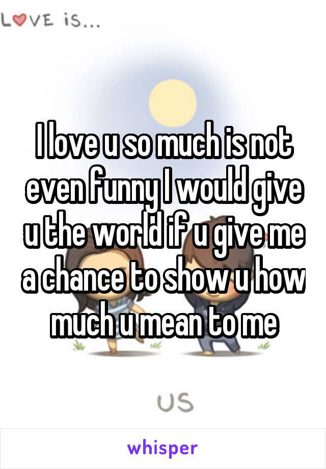 I love u so much is not even funny I would give u the world if u give me a chance to show u how much u mean to me