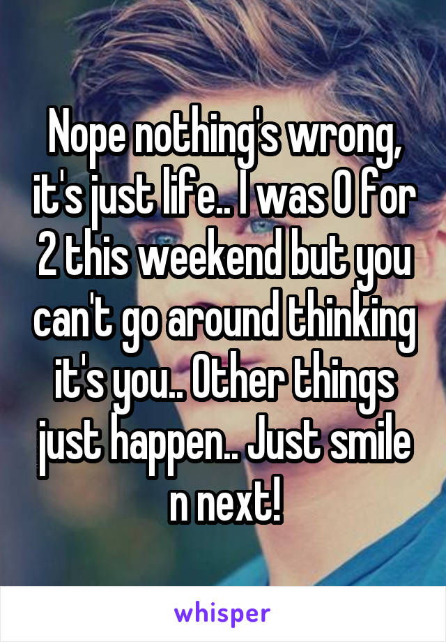 Nope nothing's wrong, it's just life.. I was 0 for 2 this weekend but you can't go around thinking it's you.. Other things just happen.. Just smile n next!