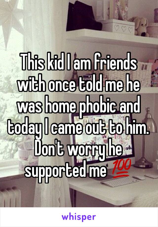 This kid I am friends with once told me he was home phobic and today I came out to him. Don't worry he supported me 💯