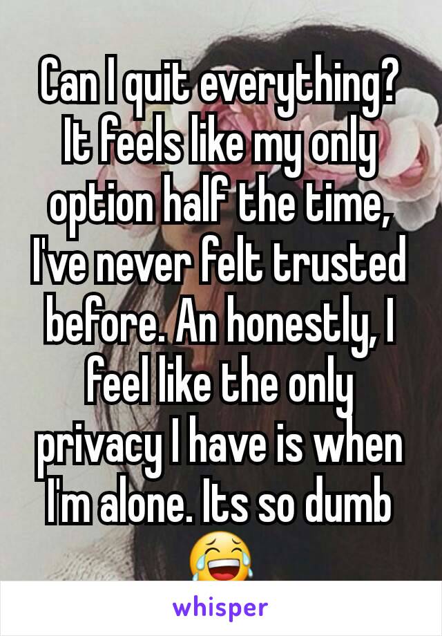 Can I quit everything? It feels like my only option half the time, I've never felt trusted before. An honestly, I feel like the only privacy I have is when I'm alone. Its so dumb 😂