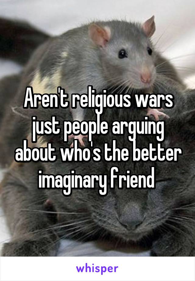 Aren't religious wars just people arguing about who's the better imaginary friend 