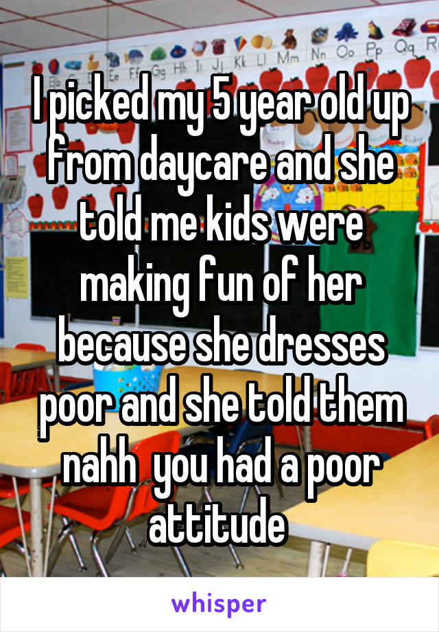 I picked my 5 year old up from daycare and she told me kids were making fun of her because she dresses poor and she told them nahh  you had a poor attitude 