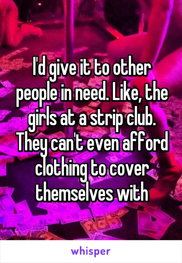 I'd give it to other people in need. Like, the girls at a strip club. They can't even afford clothing to cover themselves with