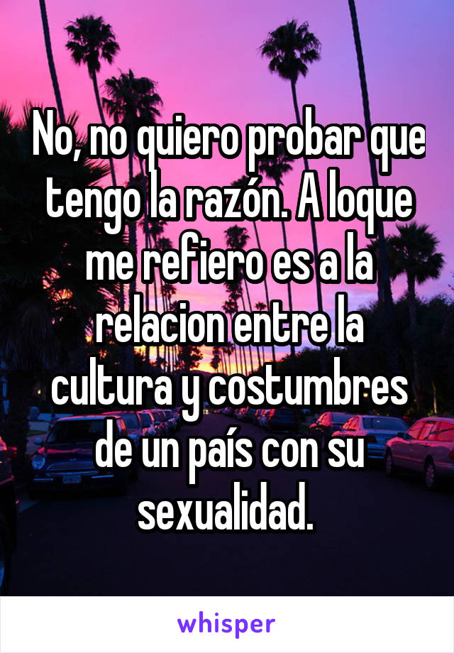 No, no quiero probar que tengo la razón. A loque me refiero es a la relacion entre la cultura y costumbres de un país con su sexualidad. 