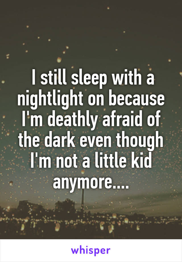  I still sleep with a nightlight on because I'm deathly afraid of the dark even though I'm not a little kid anymore....