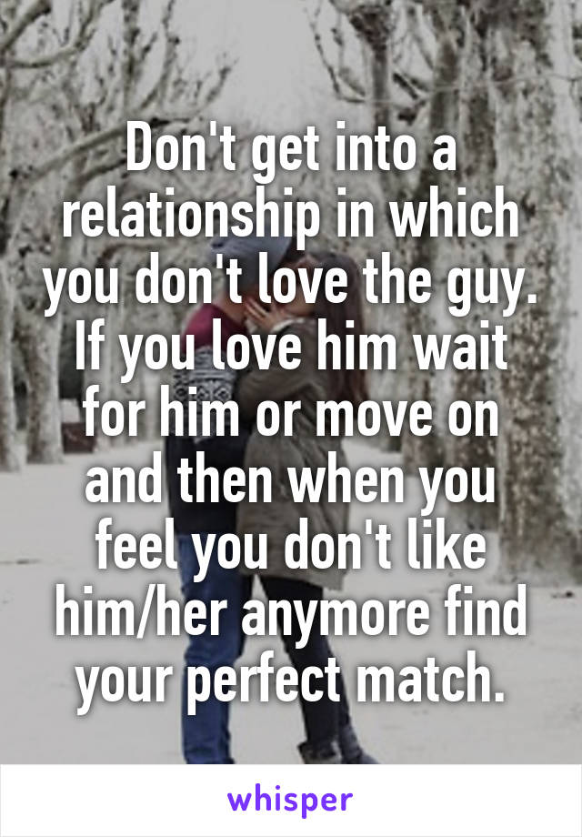 Don't get into a relationship in which you don't love the guy. If you love him wait for him or move on and then when you feel you don't like him/her anymore find your perfect match.