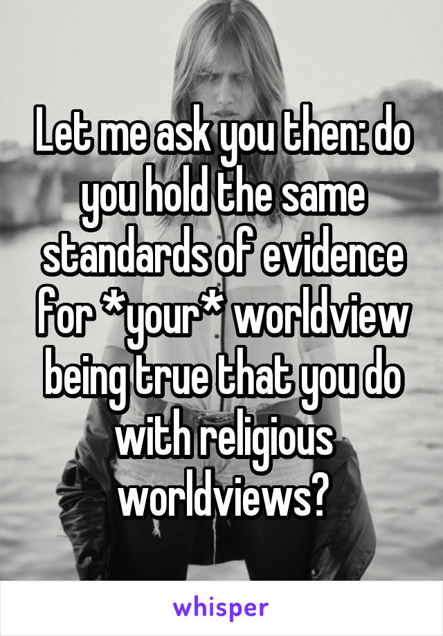 Let me ask you then: do you hold the same standards of evidence for *your* worldview being true that you do with religious worldviews?