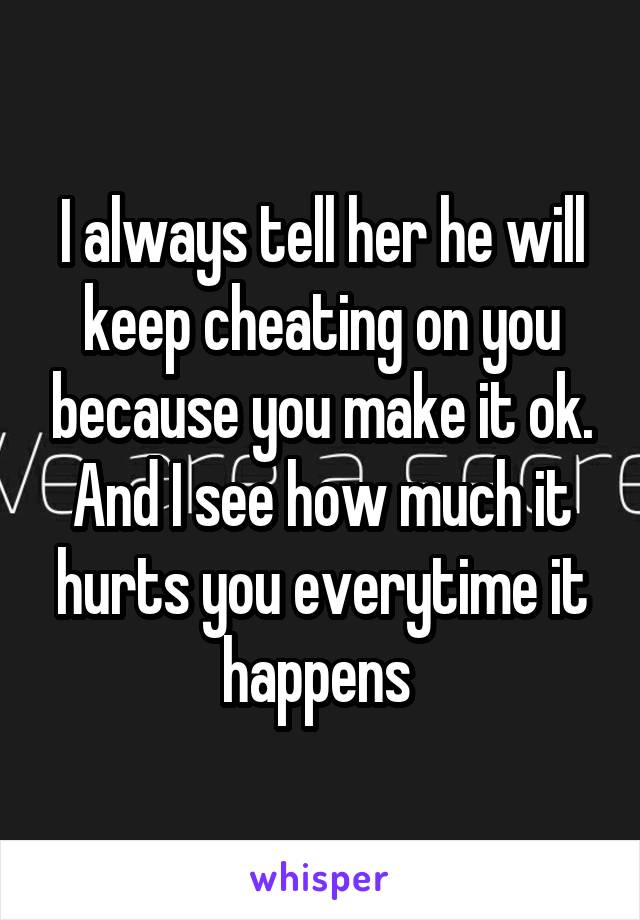 I always tell her he will keep cheating on you because you make it ok. And I see how much it hurts you everytime it happens 