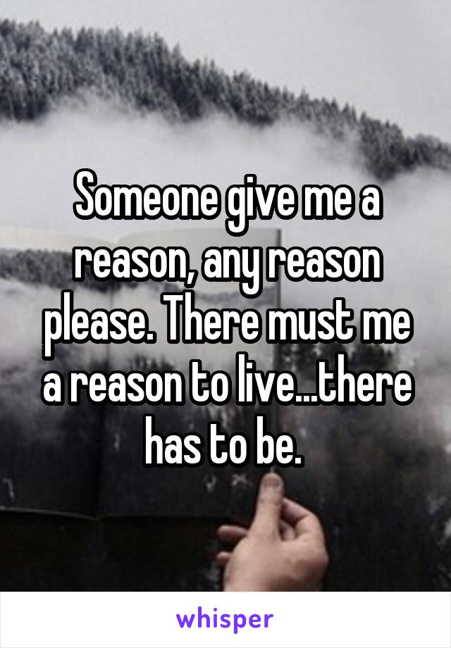 Someone give me a reason, any reason please. There must me a reason to live...there has to be. 