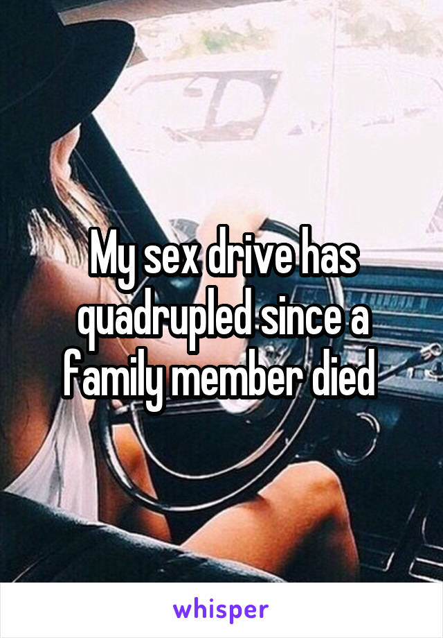 My sex drive has quadrupled since a family member died 