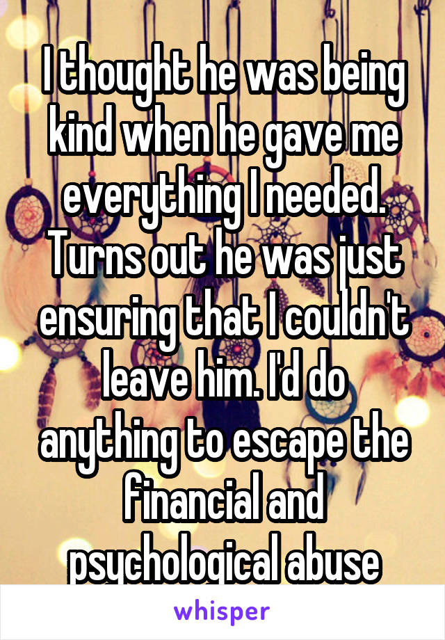 I thought he was being kind when he gave me everything I needed. Turns out he was just ensuring that I couldn't leave him. I'd do anything to escape the financial and psychological abuse