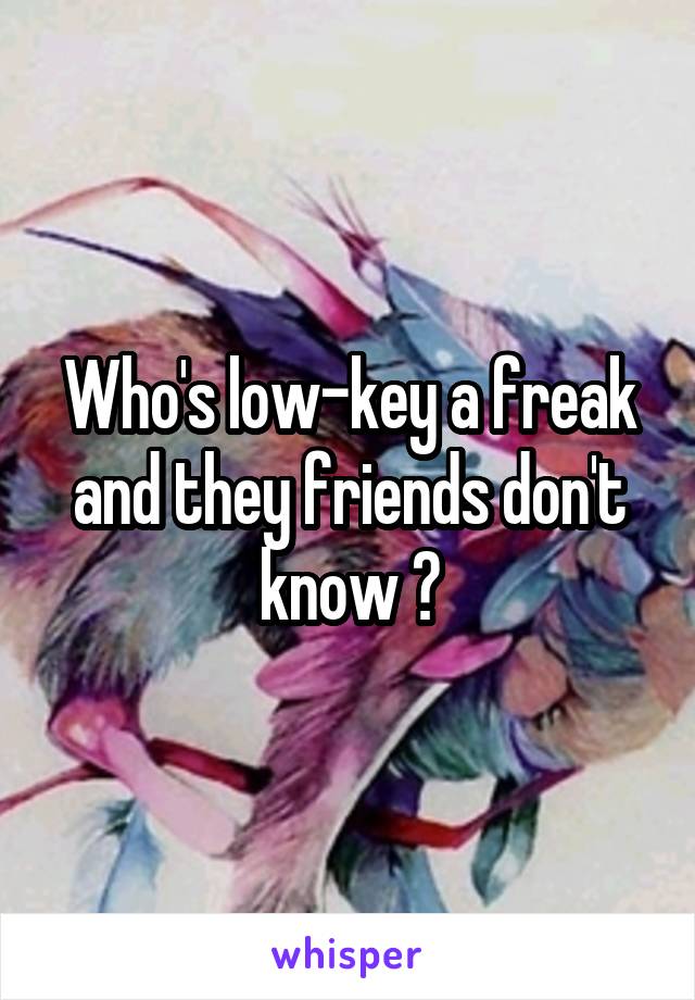 Who's low-key a freak and they friends don't know ?