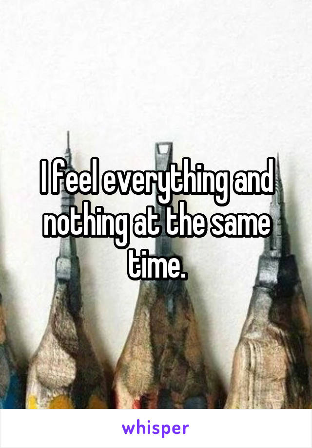 I feel everything and nothing at the same time.