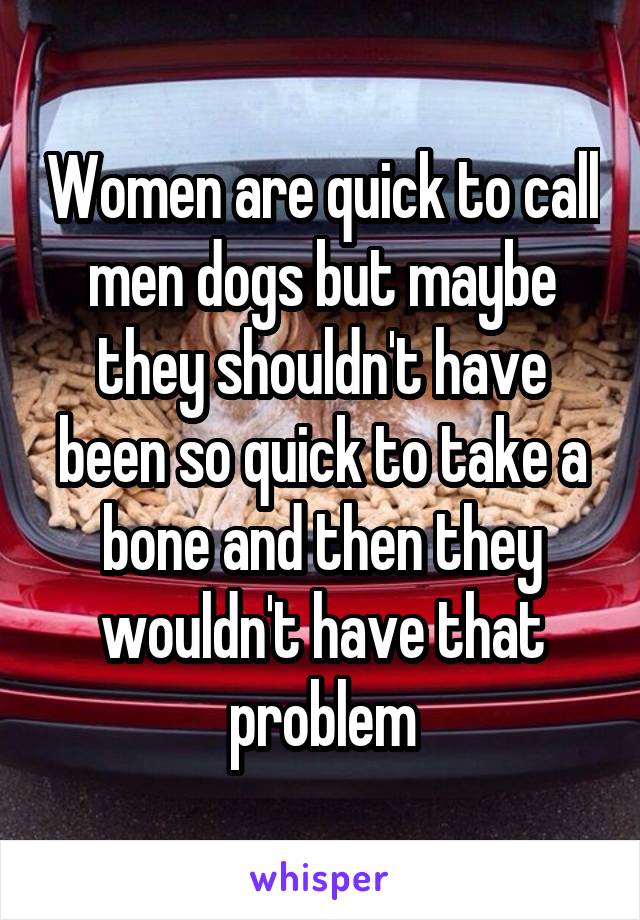 Women are quick to call men dogs but maybe they shouldn't have been so quick to take a bone and then they wouldn't have that problem