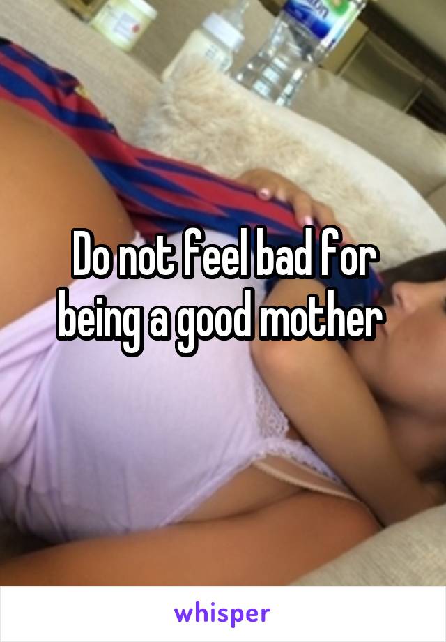 Do not feel bad for being a good mother 
