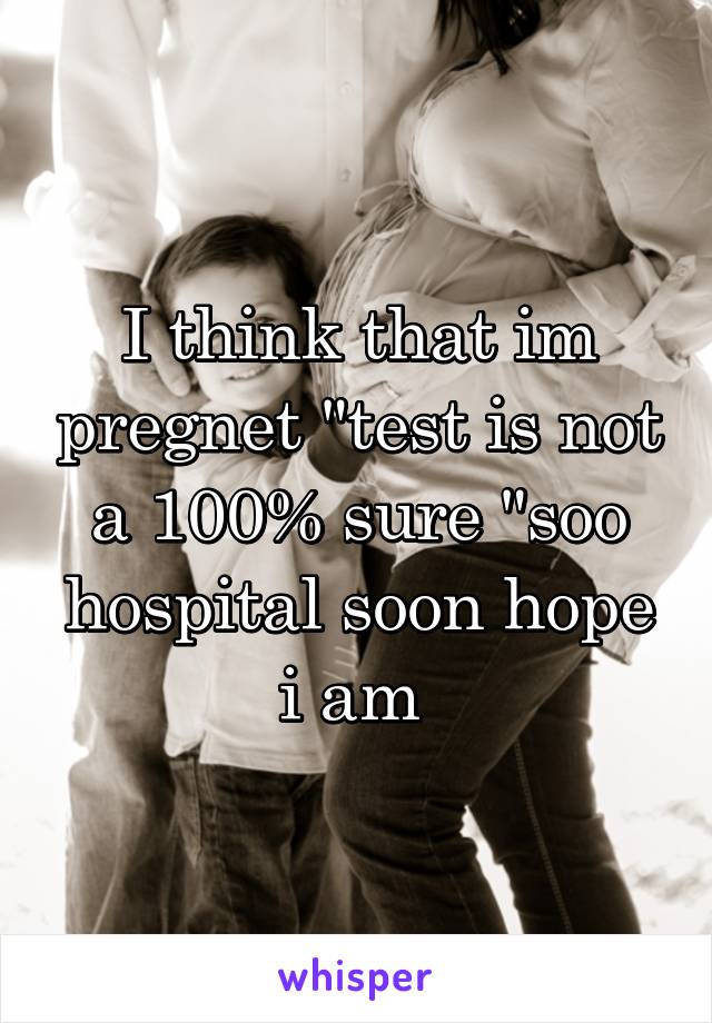 I think that im pregnet "test is not a 100% sure "soo hospital soon hope i am 