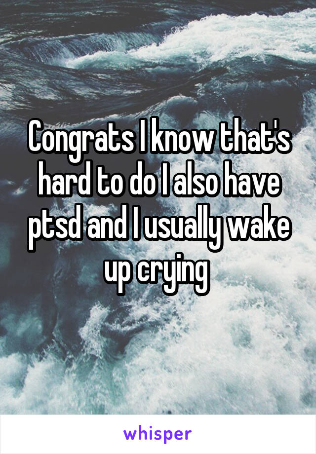 Congrats I know that's hard to do I also have ptsd and I usually wake up crying 
